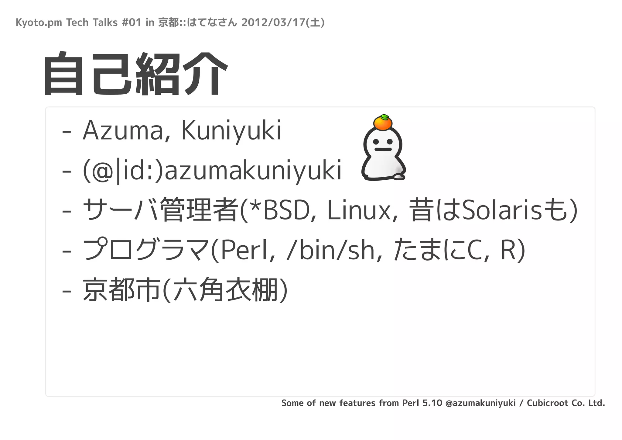 Kyoto.pm Tech Talks #01 in 京都::はてなさん 2012/03/17(土)




   自己紹介
       -   Azuma, Kuniyuki
       -   (@|id:)azumakuniyuki
       -   サーバ管理者(*BSD, Linux, 昔はSolarisも)
       -   プログラマ(Perl, /bin/sh, たまにC, R)
       -   京都市(六角衣棚)



                                          Some of new features from Perl 5.10 @azumakuniyuki / Cubicroot Co. Ltd.
 