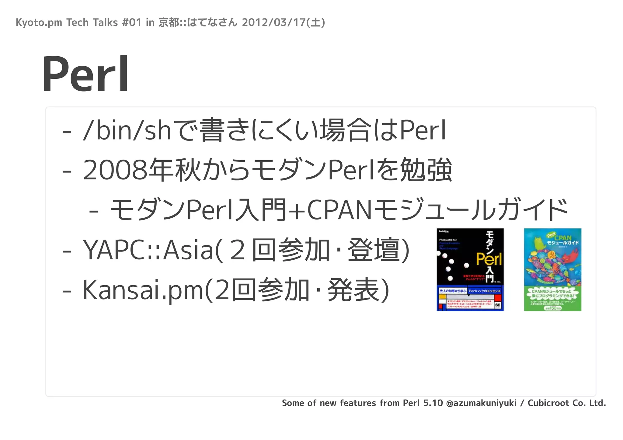 Kyoto.pm Tech Talks #01 in 京都::はてなさん 2012/03/17(土)




   Perl
       - /bin/shで書きにくい場合はPerl
       - 2008年秋からモダンPerlを勉強
         - モダンPerl入門+CPANモジュールガイド
       - YAPC::Asia(２回参加・登壇)
       - Kansai.pm(2回参加・発表)



                                          Some of new features from Perl 5.10 @azumakuniyuki / Cubicroot Co. Ltd.
 