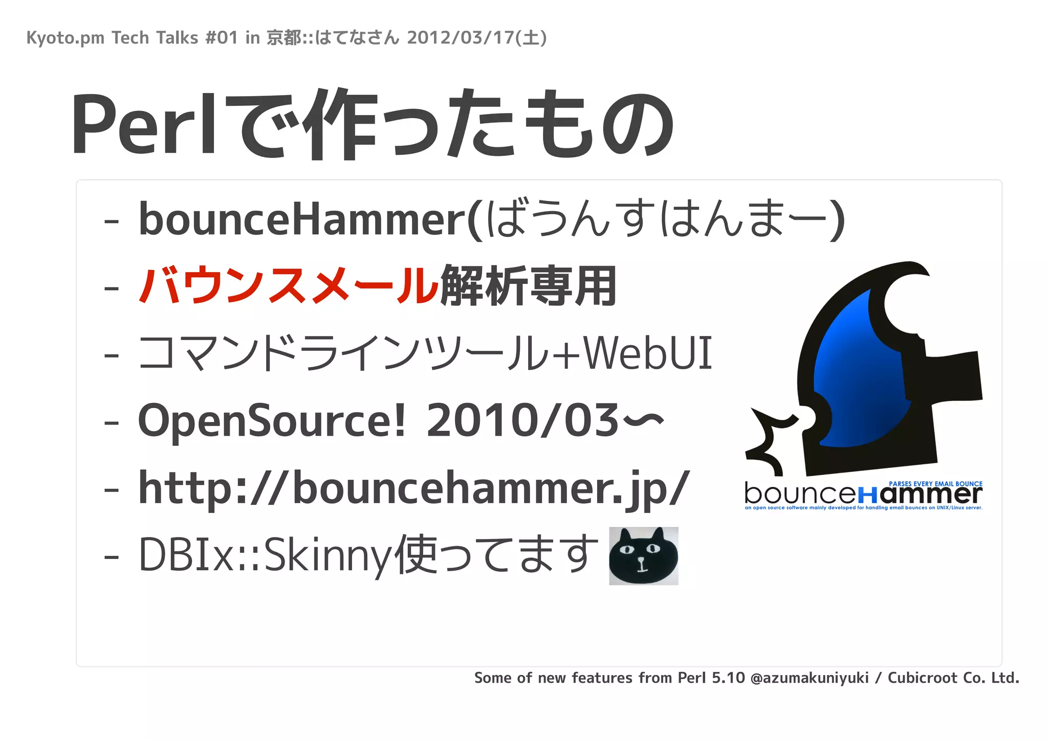 Kyoto.pm Tech Talks #01 in 京都::はてなさん 2012/03/17(土)




   Perlで作ったもの
       -   bounceHammer(ばうんすはんまー)
       -   バウンスメール解析専用
       -   コマンドラインツール+WebUI
       -   OpenSource! 2010/03〜
       -   http://bouncehammer.jp/
       - DBIx::Skinny使ってます

                                          Some of new features from Perl 5.10 @azumakuniyuki / Cubicroot Co. Ltd.
 