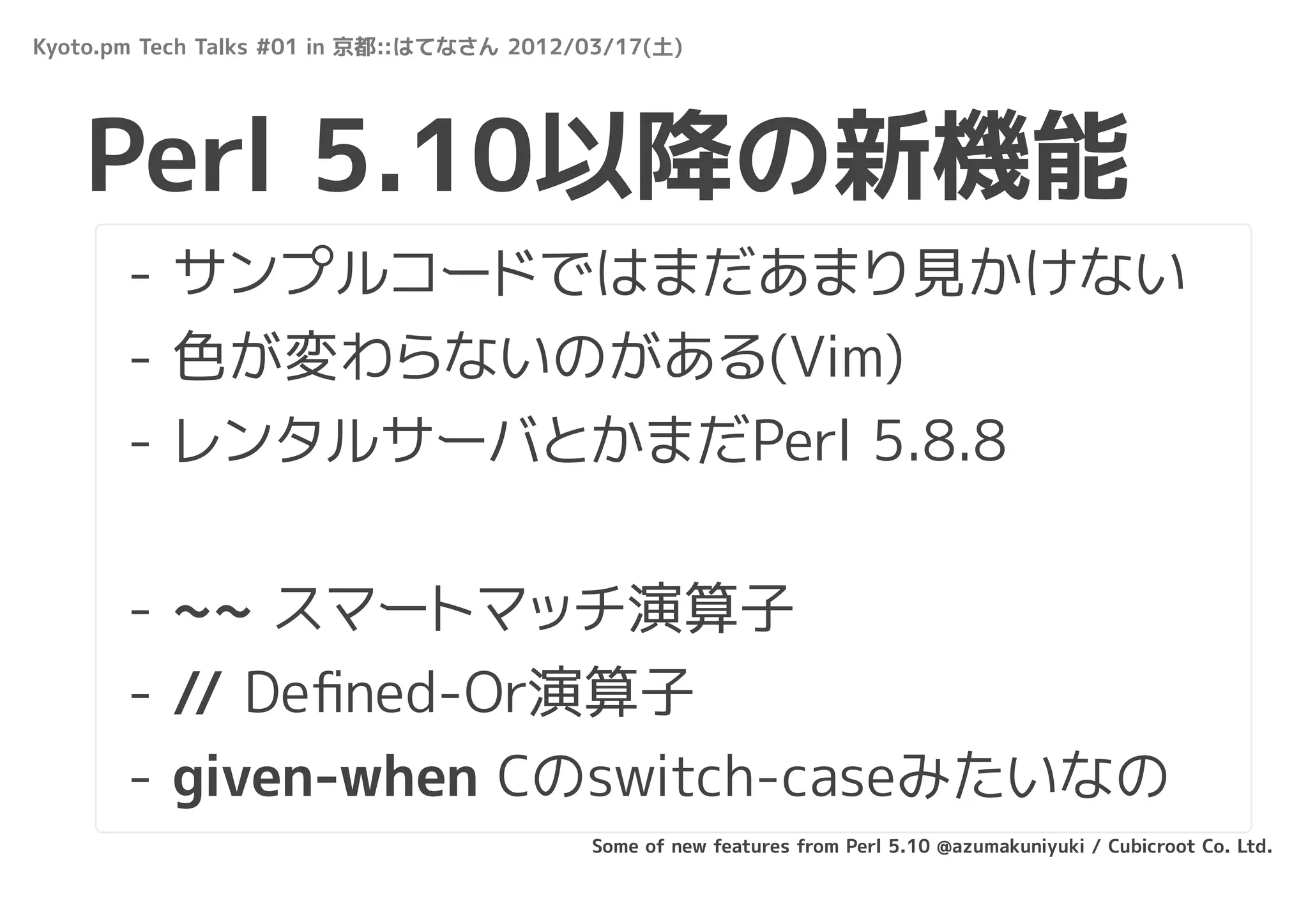 Kyoto.pm Tech Talks #01 in 京都::はてなさん 2012/03/17(土)




   Perl 5.10以降の新機能
       - サンプルコードではまだあまり見かけない
       - 色が変わらないのがある(Vim)
       - レンタルサーバとかまだPerl 5.8.8


       - ~~ スマートマッチ演算子
       - // Deﬁned-Or演算子
       - given-when Cのswitch-caseみたいなの
                                          Some of new features from Perl 5.10 @azumakuniyuki / Cubicroot Co. Ltd.
 