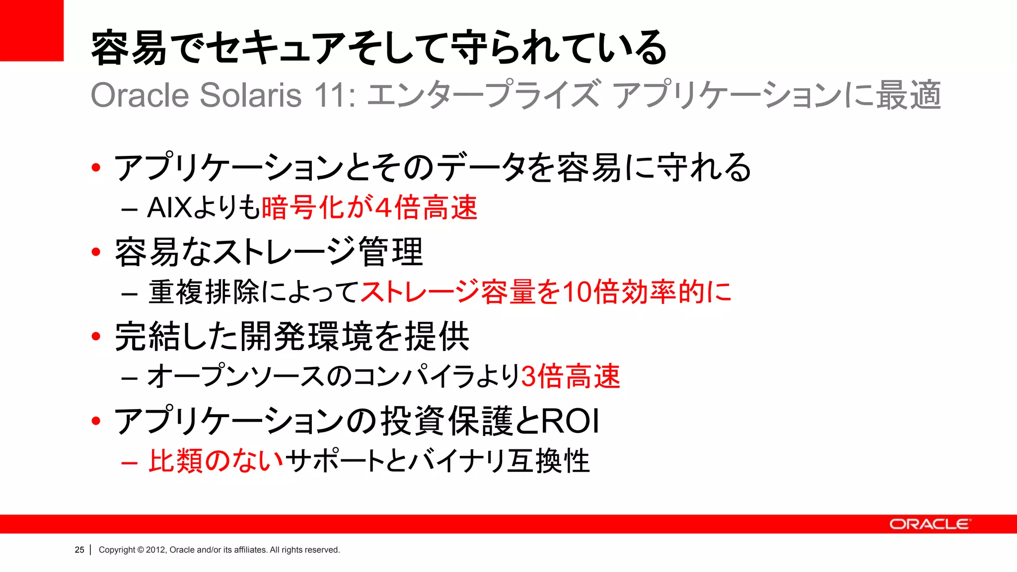 容易でセキュアそして守られている
     Oracle Solaris 11: エンタープライズ アプリケーションに最適

     • アプリケーションとそのデータを容易に守れる
               – AIXよりも暗号化が４倍高速
     • 容易なストレージ管理
               – 重複排除によってストレージ容量を10倍効率的に
     • 完結した開発環境を提供
               – オープンソースのコンパイラより3倍高速
     • アプリケーションの投資保護とROI
               – 比類のないサポートとバイナリ互換性

25   |   Copyright © 2012, Oracle and/or its affiliates. All rights reserved.
 