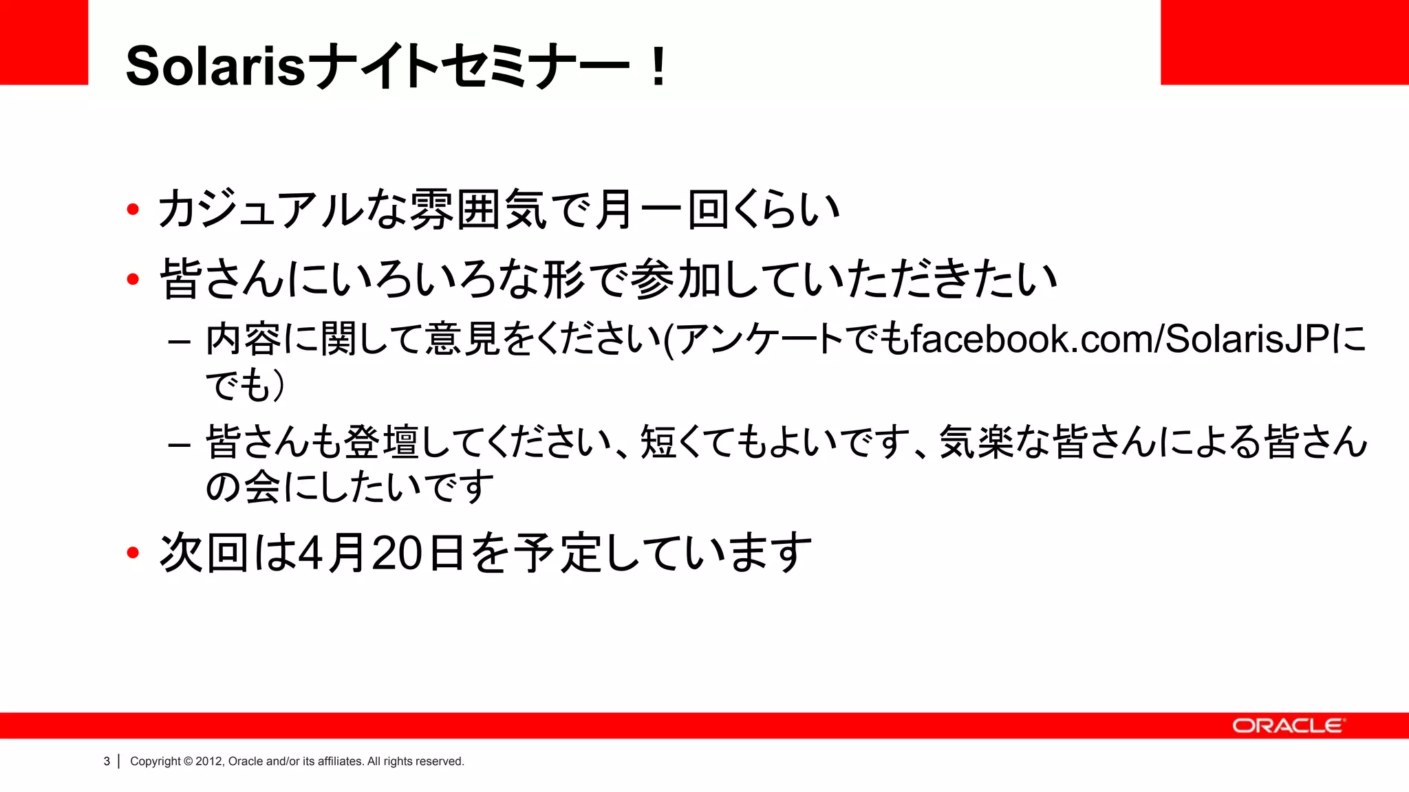 Solarisナイトセミナー！

        • カジュアルな雰囲気で月一回くらい
        • 皆さんにいろいろな形で参加していただきたい
               – 内容に関して意見をください(アンケートでもfacebook.com/SolarisJPに
                 でも）
               – 皆さんも登壇してください、短くてもよいです、気楽な皆さんによる皆さん
                 の会にしたいです
        • 次回は4月20日を予定しています



3   |   Copyright © 2012, Oracle and/or its affiliates. All rights reserved.
 