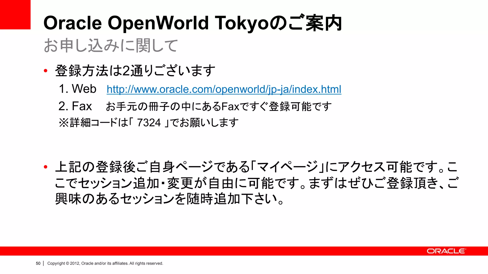 Oracle OpenWorld Tokyoのご案内
     お申し込みに関して
     • 登録方法は2通りございます
               1. Web http://www.oracle.com/openworld/jp-ja/index.html
               2. Fax お手元の冊子の中にあるFaxですぐ登録可能です
               ※詳細コードは「 7324 」でお願いします



     • 上記の登録後ご自身ページである「マイページ」にアクセス可能です。こ
       こでセッション追加・変更が自由に可能です。まずはぜひご登録頂き、ご
       興味のあるセッションを随時追加下さい。



50   |   Copyright © 2012, Oracle and/or its affiliates. All rights reserved.
 