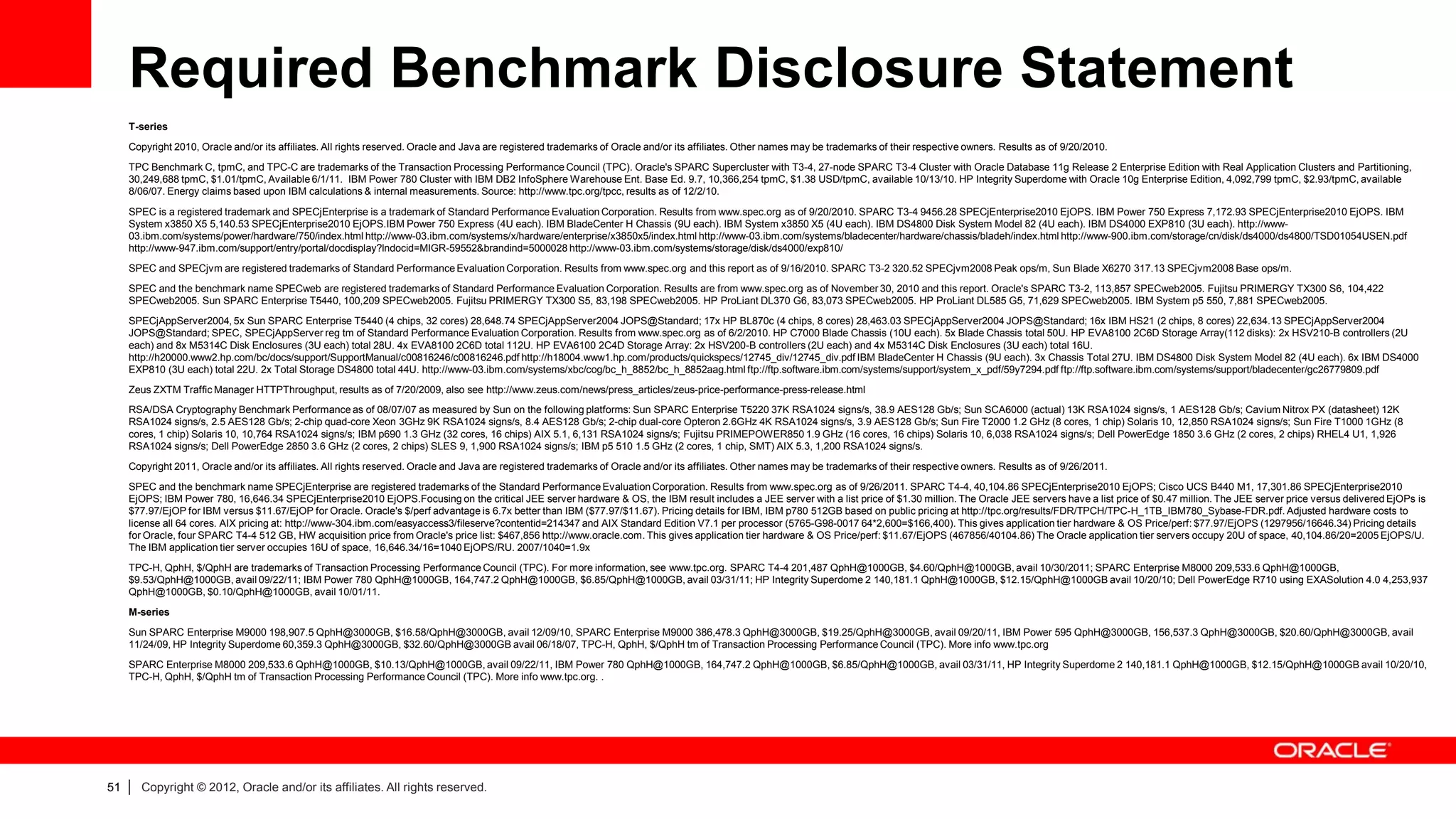 Required Benchmark Disclosure Statement
     T-series
     Copyright 2010, Oracle and/or its affiliates. All rights reserved. Oracle and Java are registered trademarks of Oracle and/or its affiliates. Other names may be trademarks of their respective owners. Results as of 9/20/2010.
     TPC Benchmark C, tpmC, and TPC-C are trademarks of the Transaction Processing Performance Council (TPC). Oracle's SPARC Supercluster with T3-4, 27-node SPARC T3-4 Cluster with Oracle Database 11g Release 2 Enterprise Edition with Real Application Clusters and Partitioning,
     30,249,688 tpmC, $1.01/tpmC, Available 6/1/11. IBM Power 780 Cluster with IBM DB2 InfoSphere Warehouse Ent. Base Ed. 9.7, 10,366,254 tpmC, $1.38 USD/tpmC, available 10/13/10. HP Integrity Superdome with Oracle 10g Enterprise Edition, 4,092,799 tpmC, $2.93/tpmC, available
     8/06/07. Energy claims based upon IBM calculations & internal measurements. Source: http://www.tpc.org/tpcc, results as of 12/2/10.
     SPEC is a registered trademark and SPECjEnterprise is a trademark of Standard Performance Evaluation Corporation. Results from www.spec.org as of 9/20/2010. SPARC T3-4 9456.28 SPECjEnterprise2010 EjOPS. IBM Power 750 Express 7,172.93 SPECjEnterprise2010 EjOPS. IBM
     System x3850 X5 5,140.53 SPECjEnterprise2010 EjOPS.IBM Power 750 Express (4U each). IBM BladeCenter H Chassis (9U each). IBM System x3850 X5 (4U each). IBM DS4800 Disk System Model 82 (4U each). IBM DS4000 EXP810 (3U each). http://www-
     03.ibm.com/systems/power/hardware/750/index.html http://www-03.ibm.com/systems/x/hardware/enterprise/x3850x5/index.html http://www-03.ibm.com/systems/bladecenter/hardware/chassis/bladeh/index.html http://www-900.ibm.com/storage/cn/disk/ds4000/ds4800/TSD01054USEN.pdf
     http://www-947.ibm.com/support/entry/portal/docdisplay?lndocid=MIGR-59552&brandind=5000028 http://www-03.ibm.com/systems/storage/disk/ds4000/exp810/
     SPEC and SPECjvm are registered trademarks of Standard Performance Evaluation Corporation. Results from www.spec.org and this report as of 9/16/2010. SPARC T3-2 320.52 SPECjvm2008 Peak ops/m, Sun Blade X6270 317.13 SPECjvm2008 Base ops/m.
     SPEC and the benchmark name SPECweb are registered trademarks of Standard Performance Evaluation Corporation. Results are from www.spec.org as of November 30, 2010 and this report. Oracle's SPARC T3-2, 113,857 SPECweb2005. Fujitsu PRIMERGY TX300 S6, 104,422
     SPECweb2005. Sun SPARC Enterprise T5440, 100,209 SPECweb2005. Fujitsu PRIMERGY TX300 S5, 83,198 SPECweb2005. HP ProLiant DL370 G6, 83,073 SPECweb2005. HP ProLiant DL585 G5, 71,629 SPECweb2005. IBM System p5 550, 7,881 SPECweb2005.
     SPECjAppServer2004, 5x Sun SPARC Enterprise T5440 (4 chips, 32 cores) 28,648.74 SPECjAppServer2004 JOPS@Standard; 17x HP BL870c (4 chips, 8 cores) 28,463.03 SPECjAppServer2004 JOPS@Standard; 16x IBM HS21 (2 chips, 8 cores) 22,634.13 SPECjAppServer2004
     JOPS@Standard; SPEC, SPECjAppServer reg tm of Standard Performance Evaluation Corporation. Results from www.spec.org as of 6/2/2010. HP C7000 Blade Chassis (10U each). 5x Blade Chassis total 50U. HP EVA8100 2C6D Storage Array(112 disks): 2x HSV210-B controllers (2U
     each) and 8x M5314C Disk Enclosures (3U each) total 28U. 4x EVA8100 2C6D total 112U. HP EVA6100 2C4D Storage Array: 2x HSV200-B controllers (2U each) and 4x M5314C Disk Enclosures (3U each) total 16U.
     http://h20000.www2.hp.com/bc/docs/support/SupportManual/c00816246/c00816246.pdf http://h18004.www1.hp.com/products/quickspecs/12745_div/12745_div.pdf IBM BladeCenter H Chassis (9U each). 3x Chassis Total 27U. IBM DS4800 Disk System Model 82 (4U each). 6x IBM DS4000
     EXP810 (3U each) total 22U. 2x Total Storage DS4800 total 44U. http://www-03.ibm.com/systems/xbc/cog/bc_h_8852/bc_h_8852aag.html ftp://ftp.software.ibm.com/systems/support/system_x_pdf/59y7294.pdf ftp://ftp.software.ibm.com/systems/support/bladecenter/gc26779809.pdf
     Zeus ZXTM Traffic Manager HTTPThroughput, results as of 7/20/2009, also see http://www.zeus.com/news/press_articles/zeus-price-performance-press-release.html
     RSA/DSA Cryptography Benchmark Performance as of 08/07/07 as measured by Sun on the following platforms: Sun SPARC Enterprise T5220 37K RSA1024 signs/s, 38.9 AES128 Gb/s; Sun SCA6000 (actual) 13K RSA1024 signs/s, 1 AES128 Gb/s; Cavium Nitrox PX (datasheet) 12K
     RSA1024 signs/s, 2.5 AES128 Gb/s; 2-chip quad-core Xeon 3GHz 9K RSA1024 signs/s, 8.4 AES128 Gb/s; 2-chip dual-core Opteron 2.6GHz 4K RSA1024 signs/s, 3.9 AES128 Gb/s; Sun Fire T2000 1.2 GHz (8 cores, 1 chip) Solaris 10, 12,850 RSA1024 signs/s; Sun Fire T1000 1GHz (8
     cores, 1 chip) Solaris 10, 10,764 RSA1024 signs/s; IBM p690 1.3 GHz (32 cores, 16 chips) AIX 5.1, 6,131 RSA1024 signs/s; Fujitsu PRIMEPOWER850 1.9 GHz (16 cores, 16 chips) Solaris 10, 6,038 RSA1024 signs/s; Dell PowerEdge 1850 3.6 GHz (2 cores, 2 chips) RHEL4 U1, 1,926
     RSA1024 signs/s; Dell PowerEdge 2850 3.6 GHz (2 cores, 2 chips) SLES 9, 1,900 RSA1024 signs/s; IBM p5 510 1.5 GHz (2 cores, 1 chip, SMT) AIX 5.3, 1,200 RSA1024 signs/s.

     Copyright 2011, Oracle and/or its affiliates. All rights reserved. Oracle and Java are registered trademarks of Oracle and/or its affiliates. Other names may be trademarks of their respective owners. Results as of 9/26/2011.
     SPEC and the benchmark name SPECjEnterprise are registered trademarks of the Standard Performance Evaluation Corporation. Results from www.spec.org as of 9/26/2011. SPARC T4-4, 40,104.86 SPECjEnterprise2010 EjOPS; Cisco UCS B440 M1, 17,301.86 SPECjEnterprise2010
     EjOPS; IBM Power 780, 16,646.34 SPECjEnterprise2010 EjOPS.Focusing on the critical JEE server hardware & OS, the IBM result includes a JEE server with a list price of $1.30 million. The Oracle JEE servers have a list price of $0.47 million. The JEE server price versus delivered EjOPs is
     $77.97/EjOP for IBM versus $11.67/EjOP for Oracle. Oracle's $/perf advantage is 6.7x better than IBM ($77.97/$11.67). Pricing details for IBM, IBM p780 512GB based on public pricing at http://tpc.org/results/FDR/TPCH/TPC-H_1TB_IBM780_Sybase-FDR.pdf. Adjusted hardware costs to
     license all 64 cores. AIX pricing at: http://www-304.ibm.com/easyaccess3/fileserve?contentid=214347 and AIX Standard Edition V7.1 per processor (5765-G98-0017 64*2,600=$166,400). This gives application tier hardware & OS Price/perf: $77.97/EjOPS (1297956/16646.34) Pricing details
     for Oracle, four SPARC T4-4 512 GB, HW acquisition price from Oracle's price list: $467,856 http://www.oracle.com. This gives application tier hardware & OS Price/perf: $11.67/EjOPS (467856/40104.86) The Oracle application tier servers occupy 20U of space, 40,104.86/20=2005 EjOPS/U.
     The IBM application tier server occupies 16U of space, 16,646.34/16=1040 EjOPS/RU. 2007/1040=1.9x
     TPC-H, QphH, $/QphH are trademarks of Transaction Processing Performance Council (TPC). For more information, see www.tpc.org. SPARC T4-4 201,487 QphH@1000GB, $4.60/QphH@1000GB, avail 10/30/2011; SPARC Enterprise M8000 209,533.6 QphH@1000GB,
     $9.53/QphH@1000GB, avail 09/22/11; IBM Power 780 QphH@1000GB, 164,747.2 QphH@1000GB, $6.85/QphH@1000GB, avail 03/31/11; HP Integrity Superdome 2 140,181.1 QphH@1000GB, $12.15/QphH@1000GB avail 10/20/10; Dell PowerEdge R710 using EXASolution 4.0 4,253,937
     QphH@1000GB, $0.10/QphH@1000GB, avail 10/01/11.
     M-series
     Sun SPARC Enterprise M9000 198,907.5 QphH@3000GB, $16.58/QphH@3000GB, avail 12/09/10, SPARC Enterprise M9000 386,478.3 QphH@3000GB, $19.25/QphH@3000GB, avail 09/20/11, IBM Power 595 QphH@3000GB, 156,537.3 QphH@3000GB, $20.60/QphH@3000GB, avail
     11/24/09, HP Integrity Superdome 60,359.3 QphH@3000GB, $32.60/QphH@3000GB avail 06/18/07, TPC-H, QphH, $/QphH tm of Transaction Processing Performance Council (TPC). More info www.tpc.org
     SPARC Enterprise M8000 209,533.6 QphH@1000GB, $10.13/QphH@1000GB, avail 09/22/11, IBM Power 780 QphH@1000GB, 164,747.2 QphH@1000GB, $6.85/QphH@1000GB, avail 03/31/11, HP Integrity Superdome 2 140,181.1 QphH@1000GB, $12.15/QphH@1000GB avail 10/20/10,
     TPC-H, QphH, $/QphH tm of Transaction Processing Performance Council (TPC). More info www.tpc.org. .




51   |   Copyright © 2012, Oracle and/or its affiliates. All rights reserved.
 