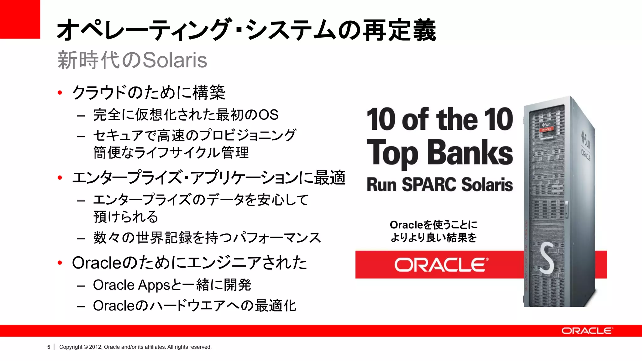 オペレーティング・システムの再定義
        新時代のSolaris
        • クラウドのために構築
               – 完全に仮想化された最初のOS
               – セキュアで高速のプロビジョニング
                 簡便なライフサイクル管理
        • エンタープライズ・アプリケーションに最適
               – エンタープライズのデータを安心して
                 預けられる                                                         Oracleを使うことに
               – 数々の世界記録を持つパフォーマンス                                             よりより良い結果を

        • Oracleのためにエンジニアされた
               – Oracle Appsと一緒に開発
               – Oracleのハードウエアへの最適化

5   |   Copyright © 2012, Oracle and/or its affiliates. All rights reserved.
 
