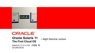 Oracle Solaris 11                                            – Night Seminar version
                  The First Cloud OS
                 Solarisエバンジェリスト 大曽根 明
                 2012年3月7日
1   |   Copyright © 2012, Oracle and/or its affiliates. All rights reserved.
 