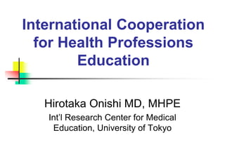 International Cooperation
for Health Professions
Education
Hirotaka Onishi MD, MHPE
Int’l Research Center for Medical
Education, University of Tokyo
 