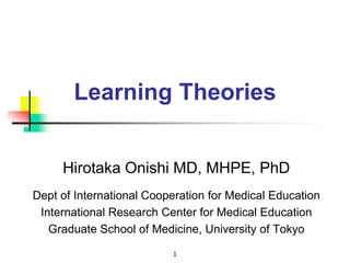 1
Learning Theories
Hirotaka Onishi MD, MHPE, PhD
Dept of International Cooperation for Medical Education
International Research Center for Medical Education
Graduate School of Medicine, University of Tokyo
 