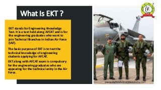 EKT stands for Engineering Knowledge
Test. It is a test held along AFCAT and is for
the engineering graduates who want to
...
