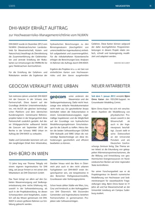 1/2013                                                                                                                       NEUIGKEITEN         11




DHI-WASY ERHÄLT AUFTRAG
zur Hochwasserrisiko-Managementrichtlinie vom NLWKN

DHI-WASY wurde im Dezember 2012 vom              hydraulischen Berechnungen zu den               Gefahren. Diese Karten können aufgrund
NLWKN (Niedersächsischen Landesbe-               Binnengewässern (durchgeführt von               der dafür durchgeführten Programmier-
trieb für Wasserwirtschaft, Küsten- und          unterschiedlichen Ingenieurbüros) einheit-      leistungen in diesem Projekt relativ ein-
Naturschutz) beauftragt als Dienstleistung       lich aufgearbeitet und zusammengeführt.         fach, schnell und kostengünstig modifi-
die Zusammenführung der Gefahrenkar-             Für die risikobehafteten Küstenbereiche         ziert und adaptiert werden.
ten und zentrale Erstellung der Risiko-          erfolgen die Berechnungen bzw. Analysen
karten zur Umsetzungen der HWRM-RL für           im Rahmen des Auftrags durch DHI-WASY.                                    SIMONE MCCURDY
ganz Niedersachsen durchzuführen.
                                                 Ergebnis des Projektes ist u. a. ein Satz von
Für die Erstellung der Gefahren- und             einheitlichen Karten zum Hochwasser-
Risikokarten werden die Ergebnisse der           risiko und den davon ausgehenden




GEOCOM VERKAUFT MIKE URBAN                                                                       NEUER MITARBEITER
Seit mehreren Jahren unterhält DHI-WASY                             unter anderem der            Seit dem 1. Januar 2013 verstärkt Björn
mit der Geocom in der Schweiz eine                                  Wassernetze und der          Onno Kaiser den FEFLOW-Support im
Partnerschaft. Diese basiert auf der             Siedlungsentwässerung. Dafür reicht heut-       Groundwater Modelling Centre.
Grundlage ähnlicher Unternehmenskultu-           zutage eine einfache Netzdokumentation
ren, mit ArcGIS der gleichen technologi-         nicht mehr aus. Ein ganzheitlicher Ansatz       Björn Onno Kaiser hat sich mit verschie-
schen Plattform und dem identischen              beinhaltet neben der Dokumentation in           denen Aspekten der Modellierung von
Kundensegment. Gemeinsame Referenz-              einem Generalentwässerungsplan, regel-                                physikalischen Pro-
projekte haben in der Vergangenheit diese        mäßige Inspektionen und die Möglichkeit                               zessen sowohl in der
Partnerschaft zusätzlich gestärkt. Auf die-      auf der Grundlage von hydraulischen                                   Wissenschaft        als
ser Erfolgsgeschichte aufbauend besitzt          Modellierungsergebnissen Entscheidun-                                 auch in der Inge-
die Geocom seit September 2012 die               gen für die Zukunft zu treffen. Hierzu bie-                           nieurpraxis beschäf-
Rechte in der Schweiz MIKE Urban im              ten die beiden Softwarelösungen GEONIS                                tigt. Zurzeit stellt er
Auftrag der DHI-WASY zu verkaufen.               SEW Hydraulik und MIKE Urban die not-                                 seine Doktorarbeit
                                                 wendige Basistechnologie um diese An-                                 an der Universität
Städte und Gemeinden kümmern sich um             forderungen ganzheitlich und effizient                                Potsdam und am
den langfristigen Erhalt ihrer Infrastruktur,    bearbeiten zu können.                                                 Deutschen GeoFor-
                                                                                                 schungs Zentrum fertig. Das Thema sei-
                                                                                                 ner Arbeit ist die Erkundung von gekop-

DHI-BÜRO IN WIEN                                                                                 pelten Wärmetransportmechanismen, die
                                                                                                 die Bildung und Entwicklung von geo-
                                                                                                 thermischen Energieressourcen im Nord-
                                                                                                 ostdeutschen Becken auf einer regionalen
13 Jahre lang war Thomas Telegdy mit             Darüber hinaus wird das Büro in Öster-
                                                                                                 Skala kontrollieren.
einem eigenen Ingenieurbüro für DHI              reich jetzt auch in den nicht urbanen
tätig, seit Januar firmiert er mit seinen drei   Fachgebieten von DHI-WASY erster An-
                                                                                                 Vor seiner Forschungsarbeit war er als
Mitarbeitern als DHI Österreich GmbH.            sprechpartner sein, wie beispielsweise in
                                                                                                 Projektingenieur im Bereich numerischer
                                                 den Bereichen Fließgewässermodelle,
                                                                                                 Modellierung von Hochwasser und Sedi-
Das Team bringt vor allem auf den Ge-            Grundwasser oder Vorhersagesysteme.
                                                                                                 menttransport für wasserbauliche Frage-
bieten Wasserversorgung und Siedlungs-
                                                                                                 stellungen tätig. Björn Onno Kaiser ist 31
entwässerung eine reiche Erfahrung mit,          Schon heute zählen Städte wie Wien, Linz,
                                                                                                 Jahre alt und hat Wasserwirtschaft an der
sowohl in der Softwarebetreuung, als             Graz und Innsbruck zu den Auftraggebern
                                                                                                 Universität Lüneburg am Campus Suder-
auch in der Projektabwicklung. An diesen         von DHI Österreich. Mit Dutzenden
                                                                                                 burg studiert.
Schwerpunkten wird festgehalten, zusätz-         Gemeinden und Ingenieurbüros bestehen
lich soll das Wissen gemeinsam mit DHI-          Partnerschaften in gemeinsamen Pro-
WASY in einem größeren Rahmen zur Ent-           jekten oder Softwareverträgen.
faltung gebracht werden.
 