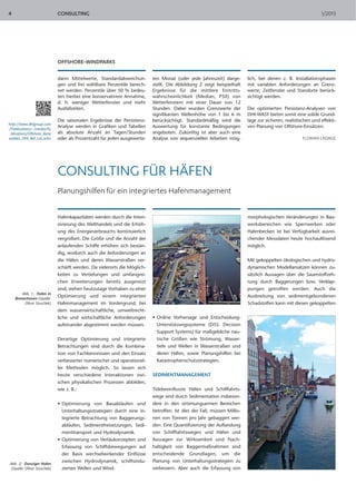 4                            CONSULTING                                                                                                                       1/2013




                             OFFSHORE-WINDPARKS

                             dann Mittelwerte, Standardabweichun-         ten Monat (oder jede Jahreszeit) darge-        lich, bei denen z. B. Installationsphasen
                             gen und frei wählbare Perzentile berech-     stellt. Die Abbildung 2 zeigt beispielhaft     mit variablen Anforderungen an Grenz-
                             net werden. Perzentile über 50 % bedeu-      Ergebnisse für die mittlere Eintritts-         werte, Zeitfenster und Standorte berück-
                             ten hierbei eine konservativere Annahme,     wahrscheinlichkeit (Median, P50) von           sichtigt werden.
                             d. h. weniger Wetterfenster und mehr         Wetterfenstern mit einer Dauer von 12
                             Ausfallzeiten.                               Stunden. Dabei wurden Grenzwerte der           Die optimierten Persistenz-Analysen von
                                                                          signifikanten Wellenhöhe von 1 bis 6 m         DHI-WASY bieten somit eine solide Grund-
                             Die saisonalen Ergebnisse der Persistenz-    berücksichtigt. Standardmäßig wird die         lage zur sicheren, realistischen und effekti-
http://www.dhigroup.com
/Publications/~/media/Pu
                             Analyse werden in Grafiken und Tabellen      Auswertung für konstante Bedingungen           ven Planung von Offshore-Einsätzen.
 blications/Offshore_Rene    als absolute Anzahl an Tagen/Stunden         angeboten. Zukünftig ist aber auch eine
wables_DHI_Ref_List.ashx     oder als Prozentzahl für jeden ausgewerte-   Analyse von sequenziellen Arbeiten mög-                                    FLORIAN LADAGE




                             CONSULTING FÜR HÄFEN
                             Planungshilfen für ein integriertes Hafenmanagement


                             Hafenkapazitäten werden durch die Inten-                                                    morphologischen Veränderungen in Bau-
                             sivierung des Welthandels und die Erhöh-                                                    werksbereichen wie Sperrwerken oder
                             ung des Energieverbrauchs kontinuierlich                                                    Hafenbecken ist bei Verfügbarkeit ausrei-
                             vergrößert. Die Größe und die Anzahl der                                                    chender Messdaten heute hochauflösend
                             anlaufenden Schiffe erhöhen sich bestän-                                                    möglich.
                             dig, wodurch auch die Anforderungen an
                             die Häfen und deren Wasserstraßen ver-                                                      Mit gekoppelten ökologischen und hydro-
                             schärft werden. Da vielerorts die Möglich-                                                  dynamischen Modellansätzen können zu-
                             keiten zu Vertiefungen und umfangrei-                                                       sätzlich Aussagen über die Sauerstoffzeh-
                             chen Erweiterungen bereits ausgereizt                                                       rung durch Baggerungen bzw. Verklap-
                             sind, stehen heutzutage Vorhaben zu einer                                                   pungen getroffen werden. Auch die
        Abb. 1: Hafen in
    Bremerhaven (Quelle:
                             Optimierung und einem integrierten                                                          Ausbreitung von sedimentgebundenen
         Oliver Stoschek)    Hafenmanagement im Vordergrund, bei                                                         Schadstoffen kann mit diesen gekoppelten
                             dem wasserwirtschaftliche, umweltrecht-
                             liche und wirtschaftliche Anforderungen      • Online Vorhersage und Entscheidung-
                             aufeinander abgestimmt werden müssen.          Unterstützungssysteme (DSS: Decision
                                                                            Support Systems) für maßgebliche nau-
                             Derartige Optimierung und integrierte          tische Größen wie Strömung, Wasser-
                             Betrachtungen sind durch die Kombina-          tiefe und Wellen in Wasserstraßen und
                             tion von Fachkennnissen und den Einsatz        deren Häfen, sowie Planungshilfen bei
                             verbesserter numerischer und operationel-      Katastrophenschutzstrategien.
                             ler Methoden möglich. So lassen sich
                             heute verschiedene Interaktionen zwi-        SEDIMENTMANAGEMENT
                             schen physikalischen Prozessen abbilden,
                             wie z. B.:                                   Tidebeeinflusste Häfen und Schifffahrts-
                                                                          wege sind durch Sedimentation insbeson-
                             • Optimierung von Bauabläufen und            dere in den strömungsarmen Bereichen
                               Unterhaltungsstrategien durch eine in-     betroffen. Ist dies der Fall, müssen Millio-
                               tegrierte Betrachtung von Baggerungs-      nen von Tonnen pro Jahr gebaggert wer-
                               abläufen, Sedimentfreisetzungen, Sedi-     den. Eine Quantifizierung der Auflandung
                               menttransport und Hydrodynamik.            von Schifffahrtswegen und Häfen und
                             • Optimierung von Vertäukonzepten und        Aussagen zur Wirksamkeit und Nach-
                               Erfassung von Schiffsbewegungen auf        haltigkeit von Baggermaßnahmen sind
                               der Basis wechselwirkender Einflüsse       entscheidende Grundlagen, um die
                               zwischen Hydrodynamik, schiffsindu-        Planung von Unterhaltungsstrategien zu
Abb. 2: Danziger Hafen
 (Quelle: Oliver Stoschek)     zierten Wellen und Wind.                   verbessern. Aber auch die Erfassung von
 