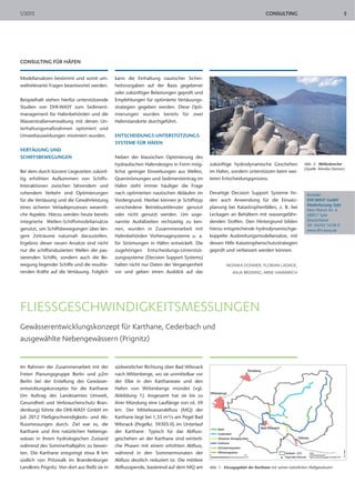 1/2013                                                                                                                          CONSULTING                                   5




CONSULTING FÜR HÄFEN

Modellansätzen bestimmt und somit um-            kann die Einhaltung nautischer Sicher-
weltrelevante Fragen beantwortet werden.         heitsvorgaben auf der Basis gegebener
                                                 oder zukünftiger Belastungen geprüft und
Beispielhaft stehen hierfür unterstützende       Empfehlungen für optimierte Vertäuungs-
Studien von DHI-WASY zum Sediment-               strategien gegeben werden. Diese Opti-
management für Hafenbehörden und die             mierungen wurden bereits für zwei
Wasserstraßenverwaltung mit denen Un-            Hafenstandorte durchgeführt.
terhaltungsmaßnahmen optimiert und
Umweltauswirkungen minimiert wurden.             ENTSCHEIDUNGS-UNTERSTÜTZUNGS-
                                                 SYSTEME FÜR HÄFEN
VERTÄUUNG UND
SCHIFFSBEWEGUNGEN                                Neben der klassischen Optimierung des
                                                 hydraulischen Hafendesigns in Form mög-        zukünftige hydrodynamische Geschehen                   Abb. 3: Wellenbrecher
                                                                                                                                                       (Quelle: Monika Donner)
Bei dem durch kürzere Liegezeiten zukünf-        lichst geringer Einwirkungen aus Wellen,       im Hafen, sondern unterstützen beim wei-
tig erhöhten Aufkommen von Schiffs-              Querströmungen und Sedimenteintrag im          teren Entscheidungsprozess.
Interaktionen zwischen fahrendem und             Hafen steht immer häufiger die Frage
ruhendem Verkehr sind Optimierungen              nach optimierten nautischen Abläufen im        Derartige Decision Support Systeme fin-                 Kontakt:
für die Vertäuung und die Gewährleistung         Vordergrund. Hierbei können je Schiffstyp      den auch Anwendung für die Einsatz-                     DHI-WASY GmbH
                                                                                                                                                        Niederlassung Syke
eines sicheren Verladeprozesses wesentli-        verschiedene Betriebszeitfenster genutzt       planung bei Katastrophenfällen, z. B. bei
                                                                                                                                                        Max-Planck-Str. 6
che Aspekte. Hierzu werden heute bereits         oder nicht genutzt werden. Um soge-            Leckagen an Behältern mit wassergefähr-                 28857 Syke
integrierte Wellen-Schiffsmodellansätze          nannte Ausfallzeiten rechtzeitig zu ken-       denden Stoffen. Den Hintergrund bilden                  Deutschland
                                                                                                                                                        Tel. 04242 1638-0
genutzt, um Schiffsbewegungen über län-          nen, wurden in Zusammenarbeit mit              hierzu entsprechende hydrodynamischge-                  www.dhi-wasy.de
gere Zeiträume naturnah darzustellen.            Hafenbehörden Vorhersagesysteme u. a.          koppelte Ausbreitungsmodellansätze, mit
Ergebnis dieser neuen Ansätze sind nicht         für Strömungen in Häfen entwickelt. Die        dessen Hilfe Katastrophenschutzstrategien
nur die schiffsinduzierten Wellen der pas-       zugehörigen Entscheidungs-Unterstüt-           geprüft und verbessert werden können.
sierenden Schiffe, sondern auch die Be-          zungssysteme (Decision Support Systems)
wegung liegender Schiffe und die resultie-       halten nicht nur Daten der Vergangenheit                MONIKA DONNER, FLORIAN LADAGE,
renden Kräfte auf die Vertäuung. Folglich        vor und geben einen Ausblick auf das                        ANJA BRÜNING, ARNE HAMMRICH




FLIESSGESCHWINDIGKEITSMESSUNGEN
Gewässerentwicklungskonzept für Karthane, Cederbach und
ausgewählte Nebengewässern (Prignitz)


Im Rahmen der Zusammenarbeit mit der             südwestlicher Richtung über Bad Wilsnack
Freien Planungsgruppe Berlin und p2m             nach Wittenberge, wo sie unmittelbar vor
Berlin bei der Erstellung des Gewässer-          der Elbe in den Karthanesee und den
entwicklungskonzeptes für die Karthane           Hafen von Wittenberge mündet (vgl.
(im Auftrag des Landesamtes Umwelt,              Abbildung 1). Insgesamt hat sie bis zu
Gesundheit und Verbraucherschutz Bran-           ihrer Mündung eine Lauflänge von rd. 59
denburg) führte die DHI-WASY GmbH im             km. Der Mittelwasserabfluss (MQ) der
Juli 2012 Fließgeschwindigkeits- und Ab-         Karthane liegt bei 1,35 m³/s am Pegel Bad
flussmessungen durch. Ziel war es, die           Wilsnack (Pegelkz. 59305.0) im Unterlauf
Karthane und ihre natürlichen Nebenge-           der Karthane. Typisch für das Abfluss-
wässer in ihrem hydrologischen Zustand           geschehen an der Karthane sind winterli-
während des Sommerhalbjahrs zu bewer-            che Phasen mit einem erhöhten Abfluss,
ten. Die Karthane entspringt etwa 8 km           während in den Sommermonaten der
südlich von Pritzwalk im Brandenburger           Abfluss deutlich reduziert ist. Die mittlere
Landkreis Prignitz. Von dort aus fließt sie in   Abflussspende, basierend auf dem MQ am         Abb. 1: Einzugsgebiet der Karthane mit seinen natürlichen Fließgewässern
 