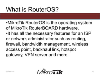 What is RouterOS?
•MikroTik RouterOS is the operating system
of MikroTik RouterBOARD hardware.
•It has all the necessary features for an ISP
or network administrator such as routing,
firewall, bandwidth management, wireless
access point, backhaul link, hotspot
gateway, VPN server and more.
2013-01-01 10
 