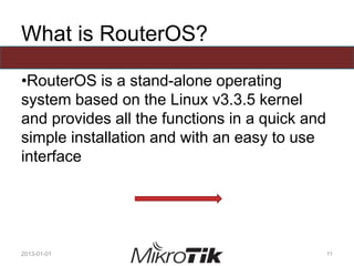What is RouterOS?
•RouterOS is a stand-alone operating
system based on the Linux v3.3.5 kernel
and provides all the functions in a quick and
simple installation and with an easy to use
interface
2013-01-01 11
 