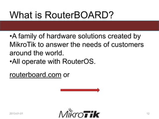 What is RouterBOARD?
•A family of hardware solutions created by
MikroTik to answer the needs of customers
around the world.
•All operate with RouterOS.
routerboard.com or
2013-01-01 12
 
