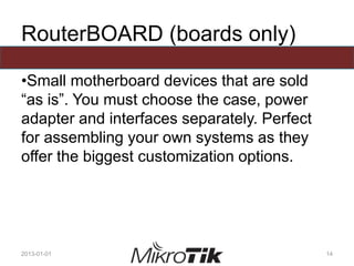 RouterBOARD (boards only)
•Small motherboard devices that are sold
“as is”. You must choose the case, power
adapter and interfaces separately. Perfect
for assembling your own systems as they
offer the biggest customization options.
2013-01-01 14
 