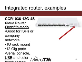 Integrated router, examples
CCR1036-12G-4S
Cloud Router
Flagship model
•Good for ISPs or
company
networks
•1U rack mount
•12 Gig ports
•Serial console,
USB and color2013-01-01 22
 