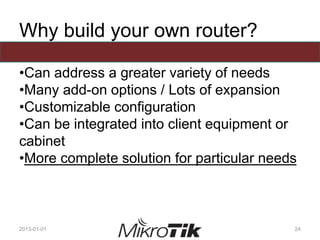 Why build your own router?
•Can address a greater variety of needs
•Many add-on options / Lots of expansion
•Customizable configuration
•Can be integrated into client equipment or
cabinet
•More complete solution for particular needs
2013-01-01 24
 