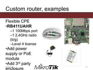 Custom router, examples
Flexible CPE
•RB411UAHR
–1 100Mbps port
–1 2,4GHz radio
(b/g)
–Level 4 license
•Add power
supply or PoE
module
•Add 3rd party
enclosure
2013-01-01 25
 