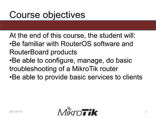 Course objectives
At the end of this course, the student will:
•Be familiar with RouterOS software and
RouterBoard products
•Be able to configure, manage, do basic
troubleshooting of a MikroTik router
•Be able to provide basic services to clients
2013-01-01 3
 