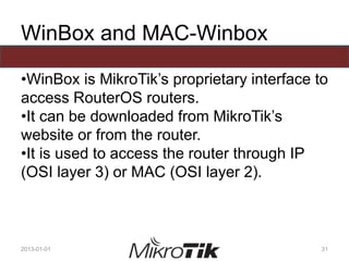 WinBox and MAC-Winbox
•WinBox is MikroTik’s proprietary interface to
access RouterOS routers.
•It can be downloaded from MikroTik’s
website or from the router.
•It is used to access the router through IP
(OSI layer 3) or MAC (OSI layer 2).
2013-01-01 31
 