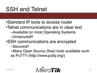 SSH and Telnet
•Standard IP tools to access router
•Telnet communications are in clear text
–Available on most Operating Systems
–Unsecured!!
•SSH communications are encrypted
–Secured!!
–Many Open Source (free) tools available such
as PuTTY (http://www.putty.org/)
2013-01-01 36
 