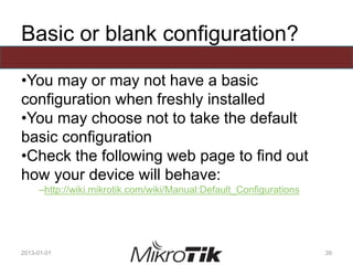 Basic or blank configuration?
•You may or may not have a basic
configuration when freshly installed
•You may choose not to take the default
basic configuration
•Check the following web page to find out
how your device will behave:
–http://wiki.mikrotik.com/wiki/Manual:Default_Configurations
2013-01-01 39
 