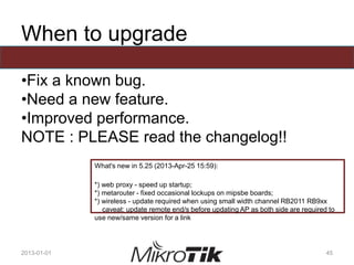 When to upgrade
•Fix a known bug.
•Need a new feature.
•Improved performance.
NOTE : PLEASE read the changelog!!
2013-01-01 45
What's new in 5.25 (2013-Apr-25 15:59):
*) web proxy - speed up startup;
*) metarouter - fixed occasional lockups on mipsbe boards;
*) wireless - update required when using small width channel RB2011 RB9xx
caveat: update remote end/s before updating AP as both side are required to
use new/same version for a link
 
