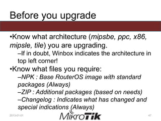 Before you upgrade
•Know what architecture (mipsbe, ppc, x86,
mipsle, tile) you are upgrading.
–If in doubt, Winbox indicates the architecture in
top left corner!
•Know what files you require:
–NPK : Base RouterOS image with standard
packages (Always)
–ZIP : Additional packages (based on needs)
–Changelog : Indicates what has changed and
special indications (Always)
2013-01-01 47
 