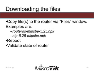 Downloading the files
•Copy file(s) to the router via “Files” window.
Examples are:
–routeros-mipsbe-5.25.npk
–ntp-5.25-mipsbe.npk
•Reboot
•Validate state of router
2013-01-01 50
 