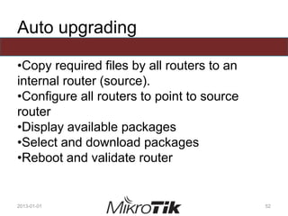 Auto upgrading
•Copy required files by all routers to an
internal router (source).
•Configure all routers to point to source
router
•Display available packages
•Select and download packages
•Reboot and validate router
2013-01-01 52
 