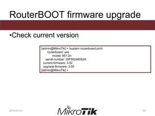 RouterBOOT firmware upgrade
•Check current version
2013-01-01 54
[admin@MikroTik] > /system routerboard print
routerboard: yes
model: 951-2n
serial-number: 35F60246052A
current-firmware: 3.02
upgrade-firmware: 3.05
[admin@MikroTik] >
 