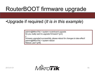 RouterBOOT firmware upgrade
•Upgrade if required (It is in this example)
2013-01-01 55
[admin@MikroTik] > /system routerboard upgrade
Do you really want to upgrade firmware? [y/n]
y
firmware upgraded successfully, please reboot for changes to take effect!
[admin@MikroTik] > /system reboot
Reboot, yes? [y/N]:
 