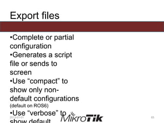 Export files
•Complete or partial
configuration
•Generates a script
file or sends to
screen
•Use “compact” to
show only non-
default configurations
(default on ROS6)
•Use “verbose” to2013-01-01 65
 