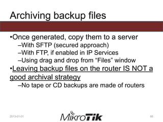 Archiving backup files
•Once generated, copy them to a server
–With SFTP (secured approach)
–With FTP, if enabled in IP Services
–Using drag and drop from “Files” window
•Leaving backup files on the router IS NOT a
good archival strategy
–No tape or CD backups are made of routers
2013-01-01 66
 