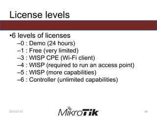 License levels
•6 levels of licenses
–0 : Demo (24 hours)
–1 : Free (very limited)
–3 : WISP CPE (Wi-Fi client)
–4 : WISP (required to run an access point)
–5 : WISP (more capabilities)
–6 : Controller (unlimited capabilities)
2013-01-01 68
 
