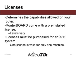 Licenses
•Determines the capabilities allowed on your
router.
•RouterBOARD come with a preinstalled
license.
–Levels vary
•Licenses must be purchased for an X86
system.
–One license is valid for only one machine.
2013-01-01 69
 