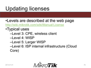 Updating licenses
•Levels are described at the web page
http://wiki.mikrotik.com/wiki/Manual:License
•Typical uses
–Level 3: CPE, wireless client
–Level 4: WISP
–Level 5: Larger WISP
–Level 6: ISP internal infrastructure (Cloud
Core)
2013-01-01 70
 