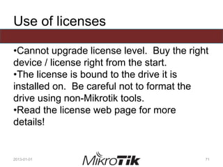 Use of licenses
•Cannot upgrade license level. Buy the right
device / license right from the start.
•The license is bound to the drive it is
installed on. Be careful not to format the
drive using non-Mikrotik tools.
•Read the license web page for more
details!
2013-01-01 71
 