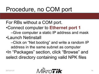 Procedure, no COM port
For RBs without a COM port.
•Connect computer to Ethernet port 1
–Give computer a static IP address and mask
•Launch Netinstall
–Click on “Net booting” and write a random IP
address in the same subnet as computer
•In “Packages” section, click “Browse” and
select directory containing valid NPK files
2013-01-01 74
 