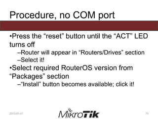 Procedure, no COM port
•Press the “reset” button until the “ACT” LED
turns off
–Router will appear in “Routers/Drives” section
–Select it!
•Select required RouterOS version from
“Packages” section
–“Install” button becomes available; click it!
2013-01-01 75
 