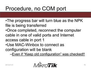 Procedure, no COM port
•The progress bar will turn blue as the NPK
file is being transferred
•Once completed, reconnect the computer
cable in one of valid ports and Internet
access cable in port 1
•Use MAC-Winbox to connect as
configuration will be blank
–Even if “Keep old configuration” was checked!!
2013-01-01 76
 