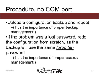 Procedure, no COM port
•Upload a configuration backup and reboot
–(thus the importance of proper backup
management!)
•If the problem was a lost password, redo
the configuration from scratch, as the
backup will use the same forgotten
password
–(thus the importance of proper access
management!)
2013-01-01 77
 