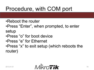 Procedure, with COM port
•Reboot the router
•Press “Enter”, when prompted, to enter
setup
•Press “o” for boot device
•Press “e” for Ethernet
•Press “x” to exit setup (which reboots the
router)
2013-01-01 79
 