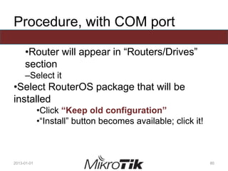Procedure, with COM port
•Router will appear in “Routers/Drives”
section
–Select it
•Select RouterOS package that will be
installed
•Click “Keep old configuration”
•“Install” button becomes available; click it!
2013-01-01 80
 