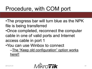 Procedure, with COM port
•The progress bar will turn blue as the NPK
file is being transferred
•Once completed, reconnect the computer
cable in one of valid ports and Internet
access cable in port 1
•You can use Winbox to connect
–The “Keep old configuration” option works
here!!
2013-01-01 81
 
