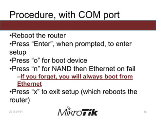 Procedure, with COM port
•Reboot the router
•Press “Enter”, when prompted, to enter
setup
•Press “o” for boot device
•Press “n” for NAND then Ethernet on fail
–If you forget, you will always boot from
Ethernet
•Press “x” to exit setup (which reboots the
router)
2013-01-01 82
 