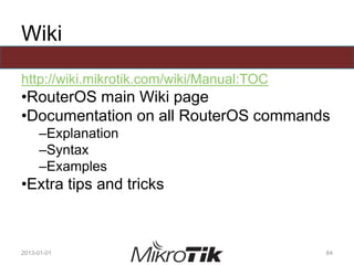 Wiki
http://wiki.mikrotik.com/wiki/Manual:TOC
•RouterOS main Wiki page
•Documentation on all RouterOS commands
–Explanation
–Syntax
–Examples
•Extra tips and tricks
2013-01-01 84
 