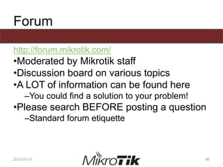 Forum
http://forum.mikrotik.com/
•Moderated by Mikrotik staff
•Discussion board on various topics
•A LOT of information can be found here
–You could find a solution to your problem!
•Please search BEFORE posting a question
–Standard forum etiquette
2013-01-01 86
 
