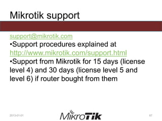Mikrotik support
support@mikrotik.com
•Support procedures explained at
http://www.mikrotik.com/support.html
•Support from Mikrotik for 15 days (license
level 4) and 30 days (license level 5 and
level 6) if router bought from them
2013-01-01 87
 